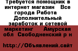 Требуется помощник в интернет-магазин - Все города Работа » Дополнительный заработок и сетевой маркетинг   . Амурская обл.,Свободненский р-н